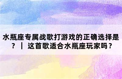 水瓶座专属战歌打游戏的正确选择是？｜ 这首歌适合水瓶座玩家吗？